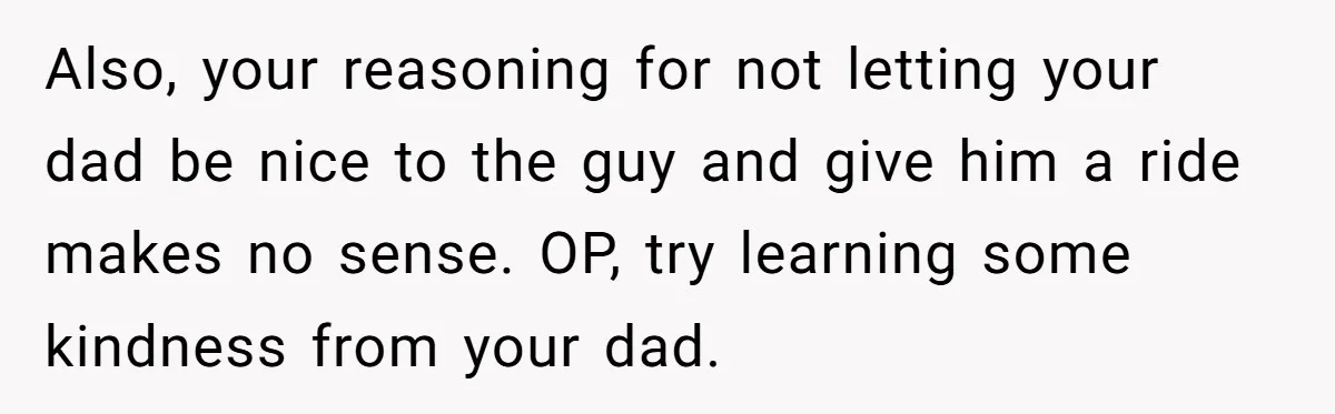 Also, your reasoning for not letting your dad be nice to the guy and give him a ride makes no sense. OP, try learning some kindness from your dad.