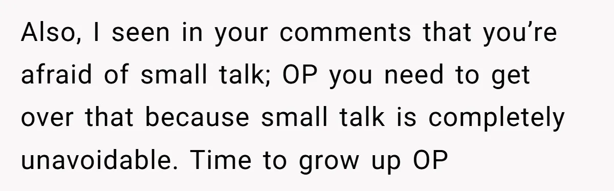 Also, I seen in your comments that you’re afraid of small talk; OP you need to get over that because small talk is completely unavoidable. Time to grow up OP