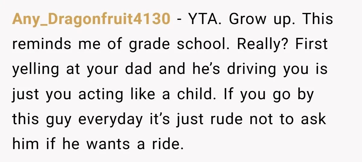 Any_Dragonfruit4130 − YTA. Grow up. This reminds me of grade school. Really? First yelling at your dad and he’s driving you is just you acting like a child. If you...