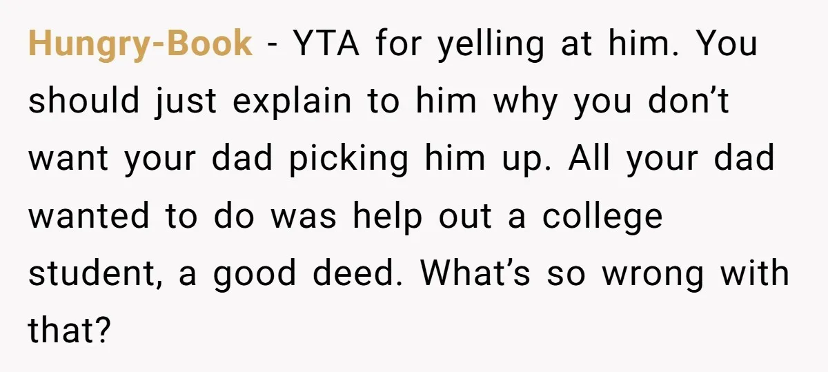 Hungry-Book − YTA for yelling at him. You should just explain to him why you don’t want your dad picking him up. All your dad wanted to do was help...