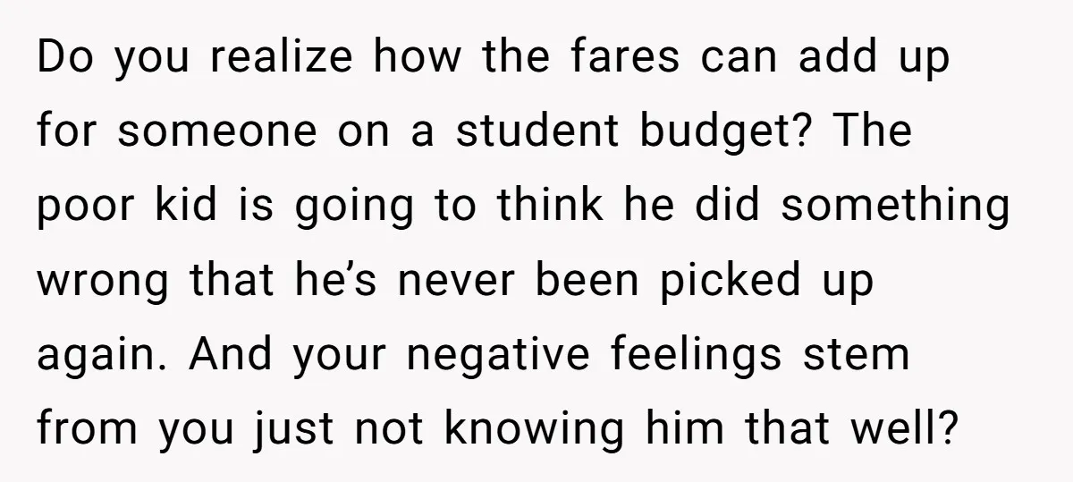 Do you realize how the fares can add up for someone on a student budget? The poor kid is going to think he did something wrong that he’s never been...