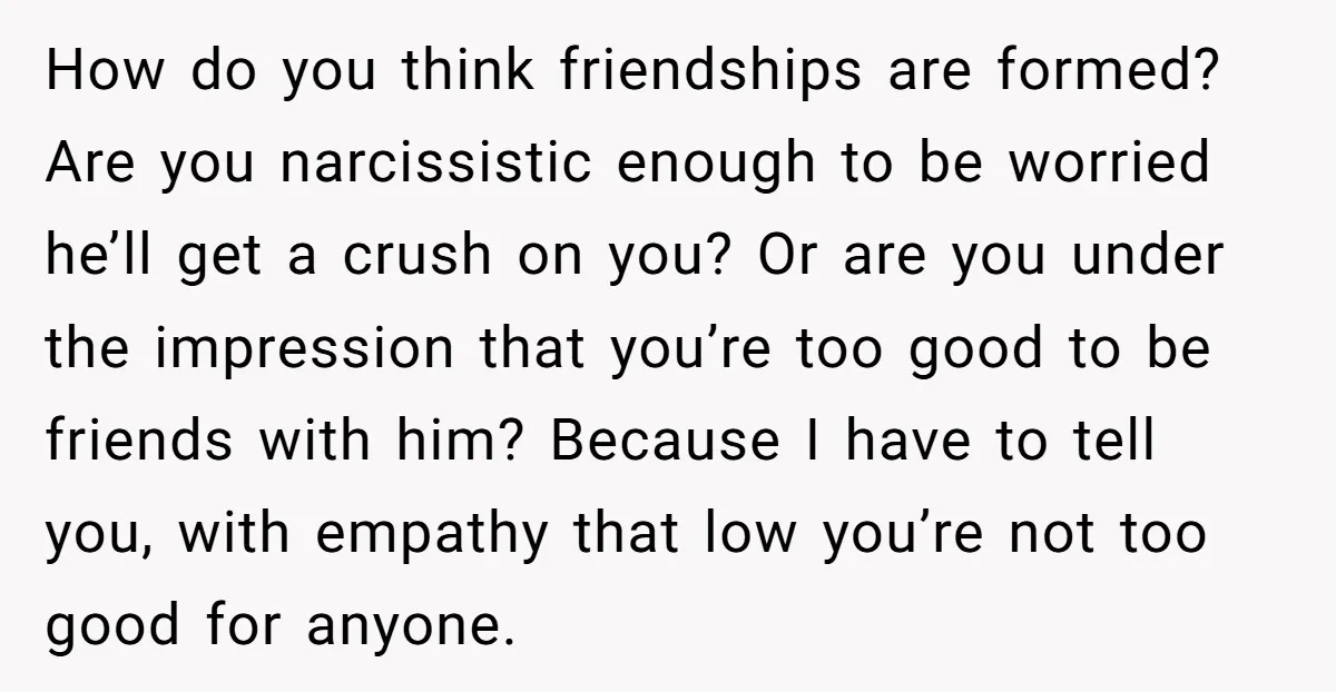 How do you think friendships are formed? Are you narcissistic enough to be worried he’ll get a crush on you? Or are you under the impression that you’re too good...