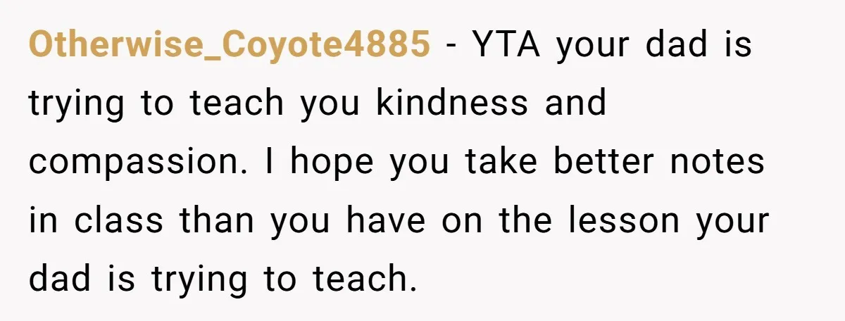 Otherwise_Coyote4885 − YTA your dad is trying to teach you kindness and compassion. I hope you take better notes in class than you have on the lesson your dad is...