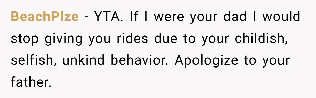 BeachPlze − YTA. If I were your dad I would stop giving you rides due to your childish, selfish, unkind behavior. Apologize to your father.