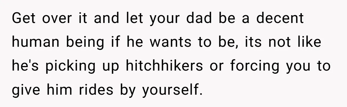 Get over it and let your dad be a decent human being if he wants to be, its not like he's picking up hitchhikers or forcing you to give him...