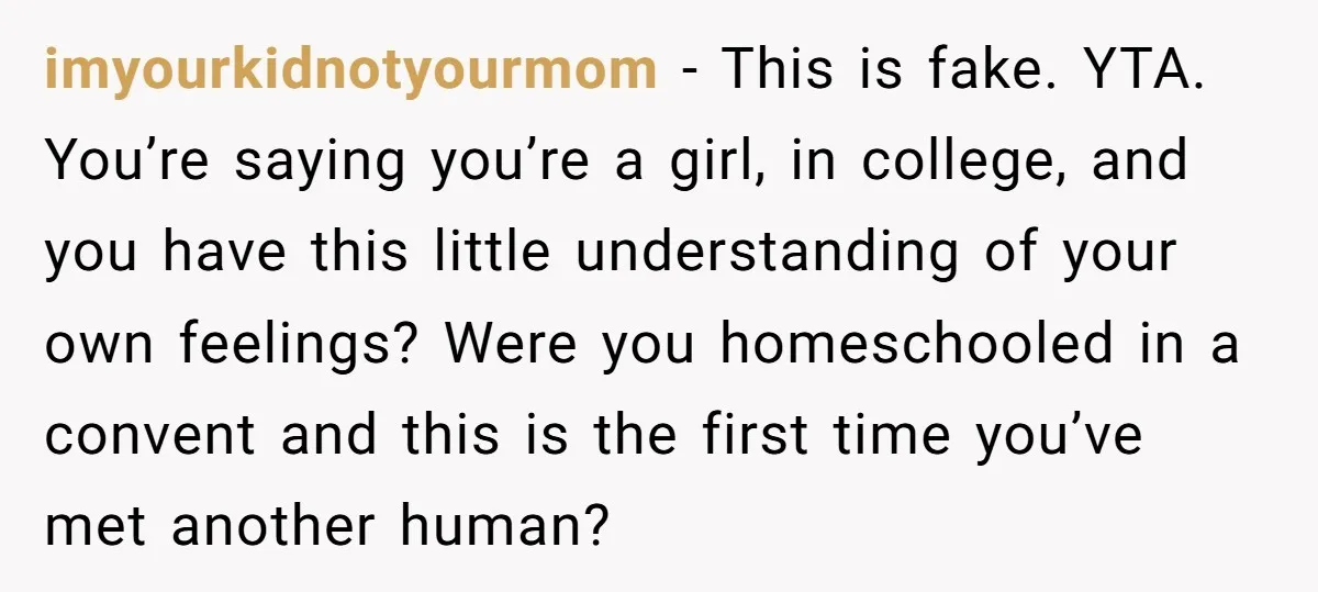 imyourkidnotyourmom − This is fake. YTA. You’re saying you’re a girl, in college, and you have this little understanding of your own feelings? Were you homeschooled in a convent and...