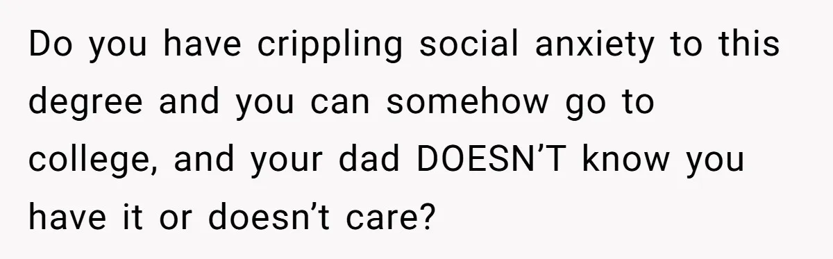Do you have crippling social anxiety to this degree and you can somehow go to college, and your dad DOESN’T know you have it or doesn’t care?