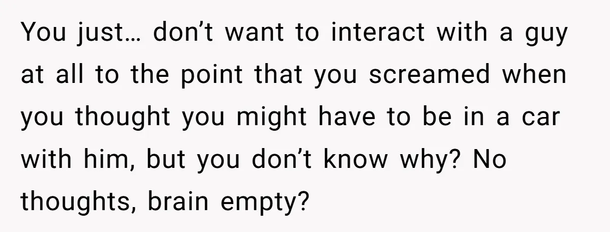 You just… don’t want to interact with a guy at all to the point that you screamed when you thought you might have to be in a car with him,...