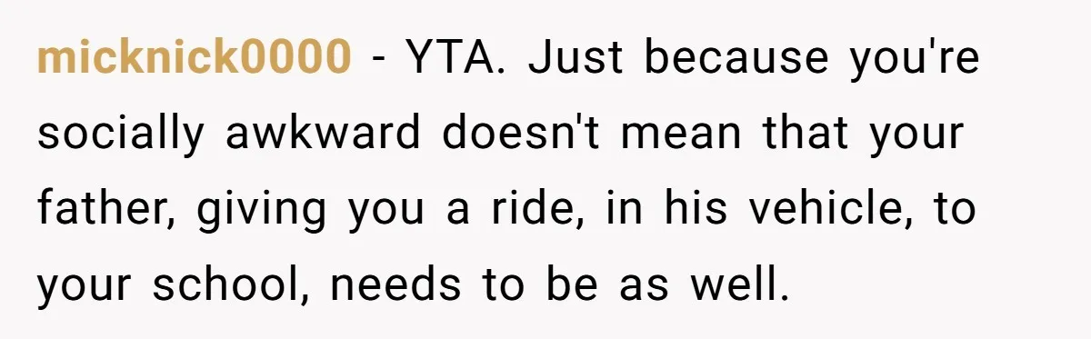 micknick0000 − YTA. Just because you're socially awkward doesn't mean that your father, giving you a ride, in his vehicle, to your school, needs to be as well.