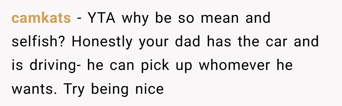 camkats − YTA why be so mean and selfish? Honestly your dad has the car and is driving- he can pick up whomever he wants. Try being nice