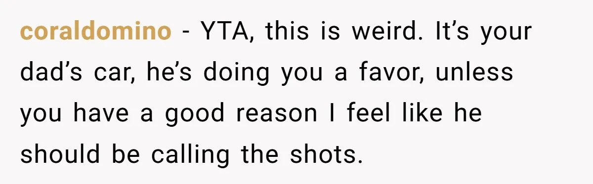 coraldomino − YTA, this is weird. It’s your dad’s car, he’s doing you a favor, unless you have a good reason I feel like he should be calling the shots.
