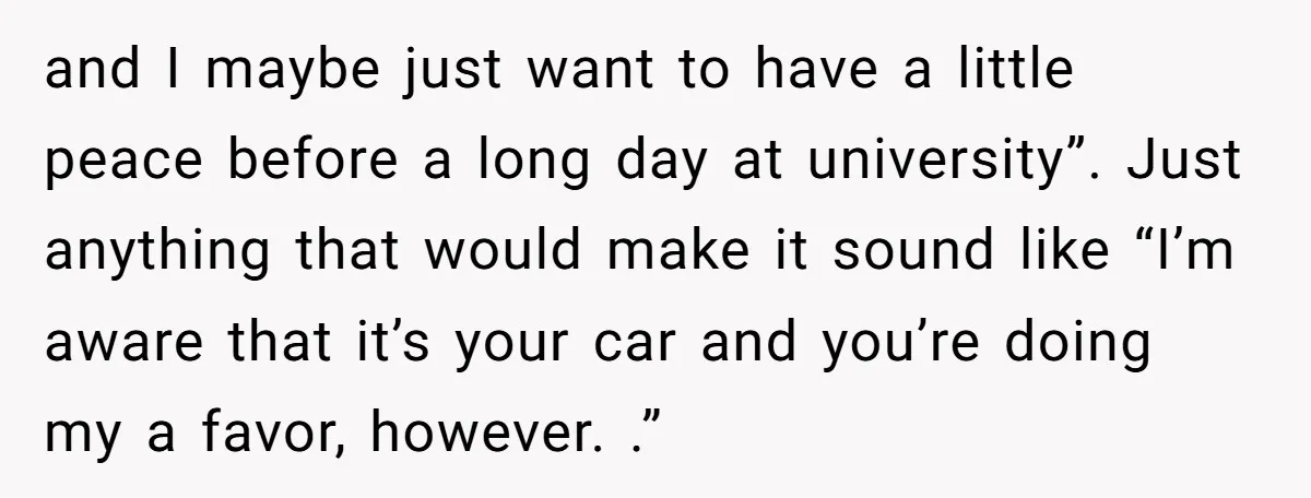 and I maybe just want to have a little peace before a long day at university”. Just anything that would make it sound like “I’m aware that it’s your car...