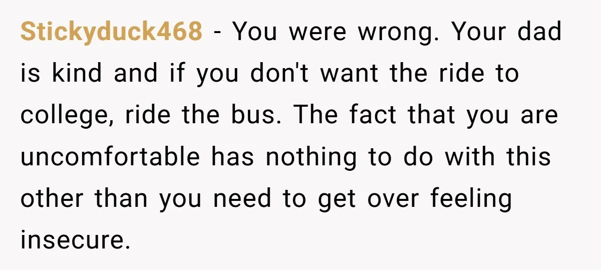 Stickyduck468 − You were wrong. Your dad is kind and if you don't want the ride to college, ride the bus. The fact that you are uncomfortable has nothing to...