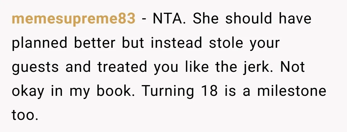 memesupreme83 − NTA. She should have planned better but instead stole your guests and treated you like the jerk. Not okay in my book. Turning 18 is a milestone too.