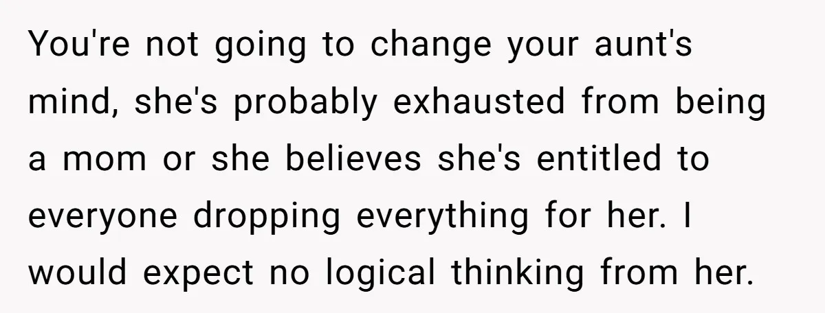 You're not going to change your aunt's mind, she's probably exhausted from being a mom or she believes she's entitled to everyone dropping everything for her. I would expect no...