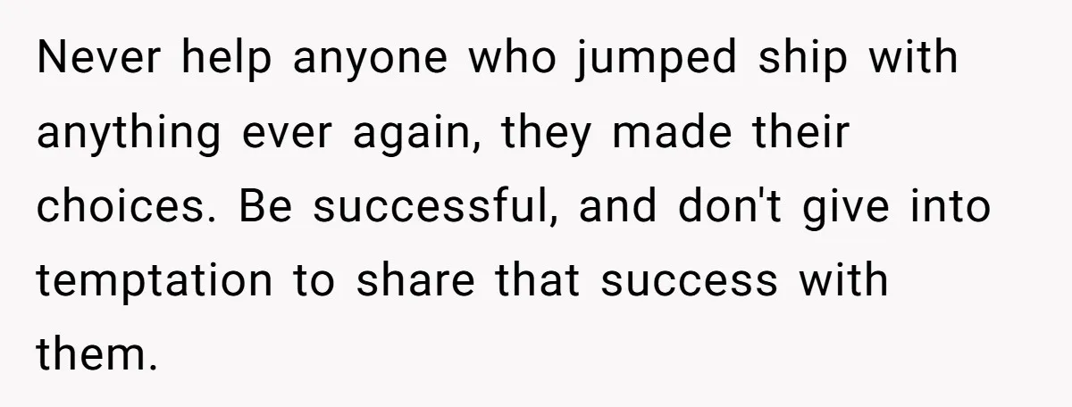 Never help anyone who jumped ship with anything ever again, they made their choices. Be successful, and don't give into temptation to share that success with them.