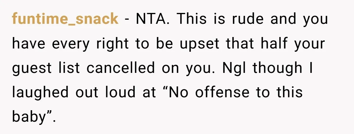 funtime_snack − NTA. This is rude and you have every right to be upset that half your guest list cancelled on you. Ngl though I laughed out loud at “No...