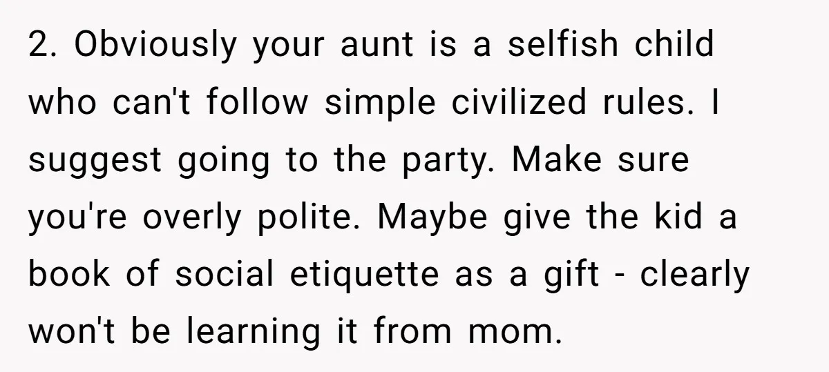 2. Obviously your aunt is a selfish child who can't follow simple civilized rules. I suggest going to the party. Make sure you're overly polite. Maybe give the kid a...