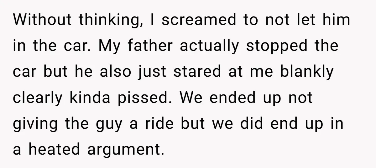 Without thinking, I screamed to not let him in the car. My father actually stopped the car but he also just stared at me blankly clearly kinda pissed. We ended...