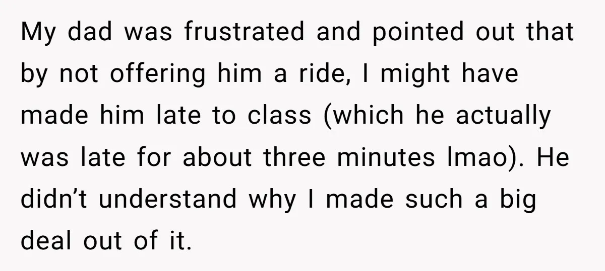 My dad was frustrated and pointed out that by not offering him a ride, I might have made him late to class (which he actually was late for about three...