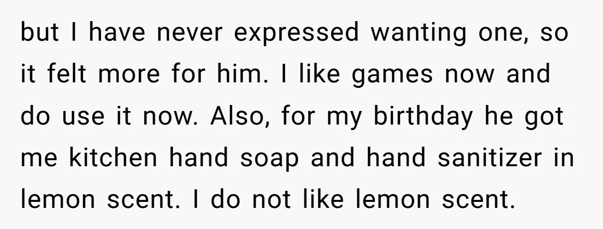 but I have never expressed wanting one, so it felt more for him. I like games now and do use it now. Also, for my birthday he got me kitchen...