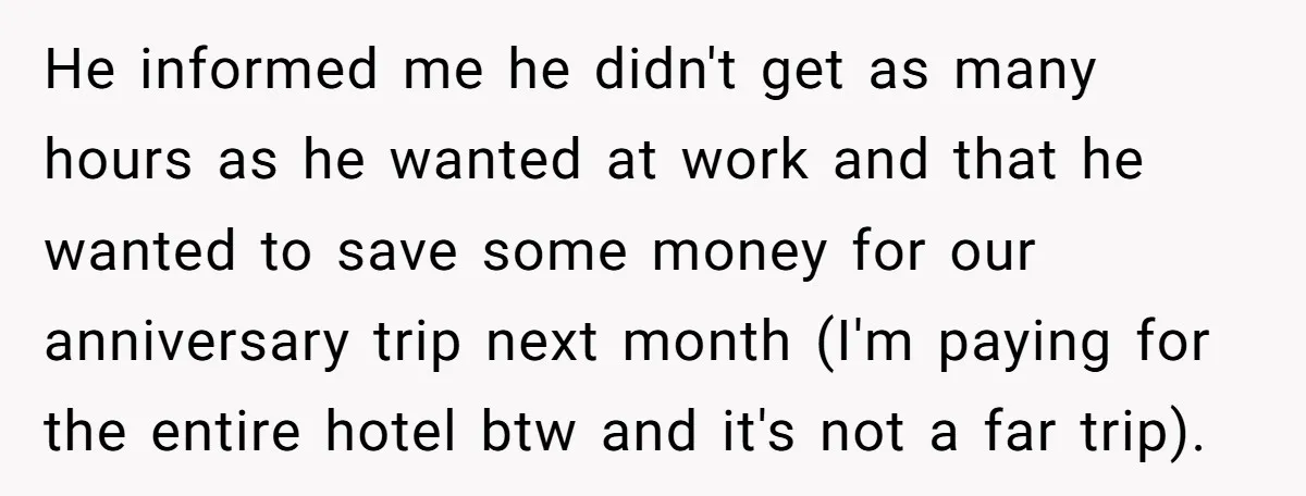 He informed me he didn't get as many hours as he wanted at work and that he wanted to save some money for our anniversary trip next month (I'm paying...