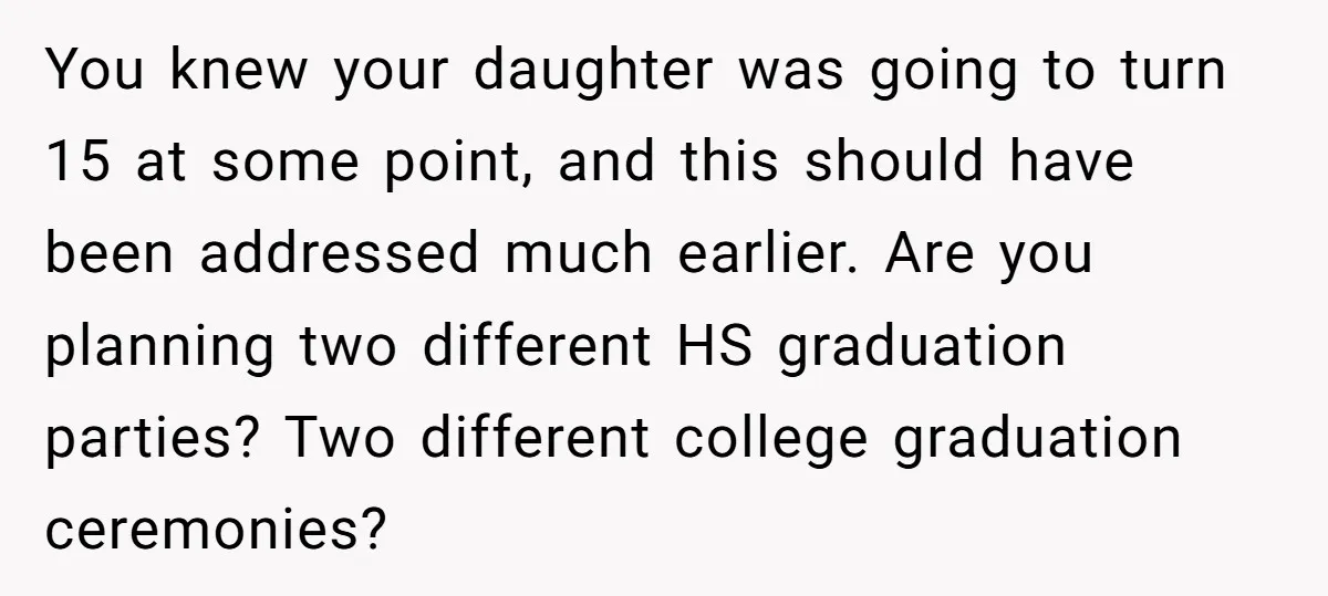 You knew your daughter was going to turn 15 at some point, and this should have been addressed much earlier. Are you planning two different HS graduation parties? Two different...