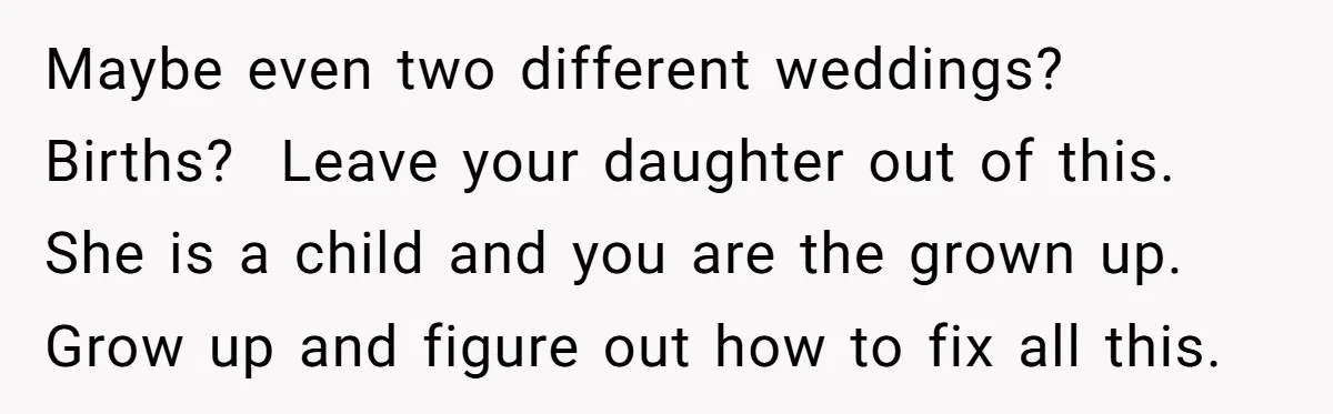 Maybe even two different weddings? Births? ​ Leave your daughter out of this. She is a child and you are the grown up. Grow up and figure out how to...