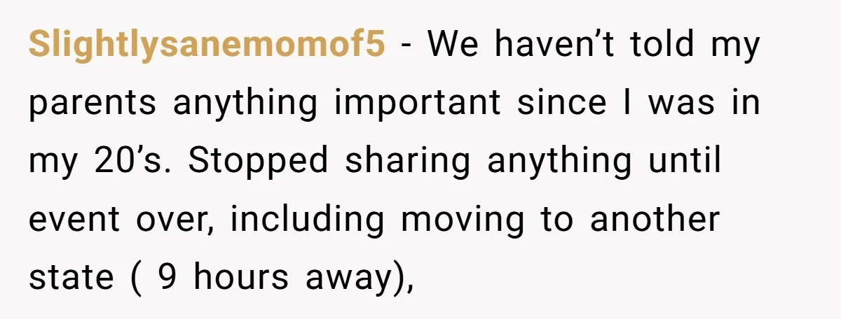 Slightlysanemomof5 − We haven’t told my parents anything important since I was in my 20’s. Stopped sharing anything until event over, including moving to another state ( 9 hours away),