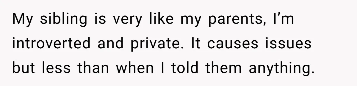 My sibling is very like my parents, I’m introverted and private. It causes issues but less than when I told them anything.
