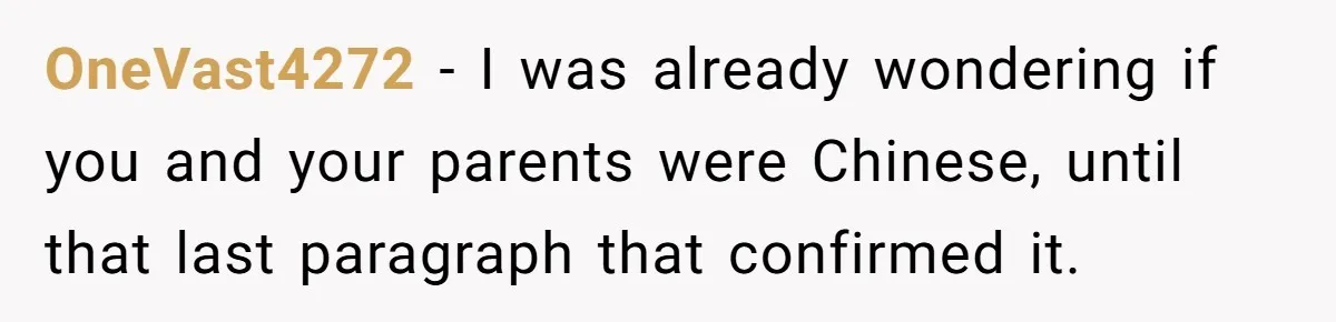 OneVast4272 − I was already wondering if you and your parents were Chinese, until that last paragraph that confirmed it.