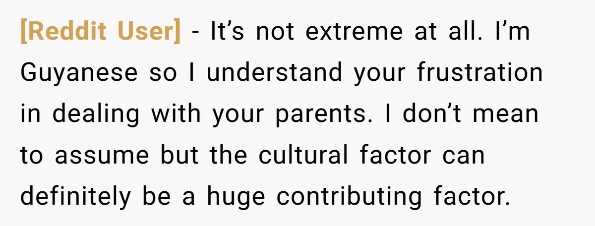[Reddit User] − It’s not extreme at all. I’m Guyanese so I understand your frustration in dealing with your parents. I don’t mean to assume but the cultural factor can...