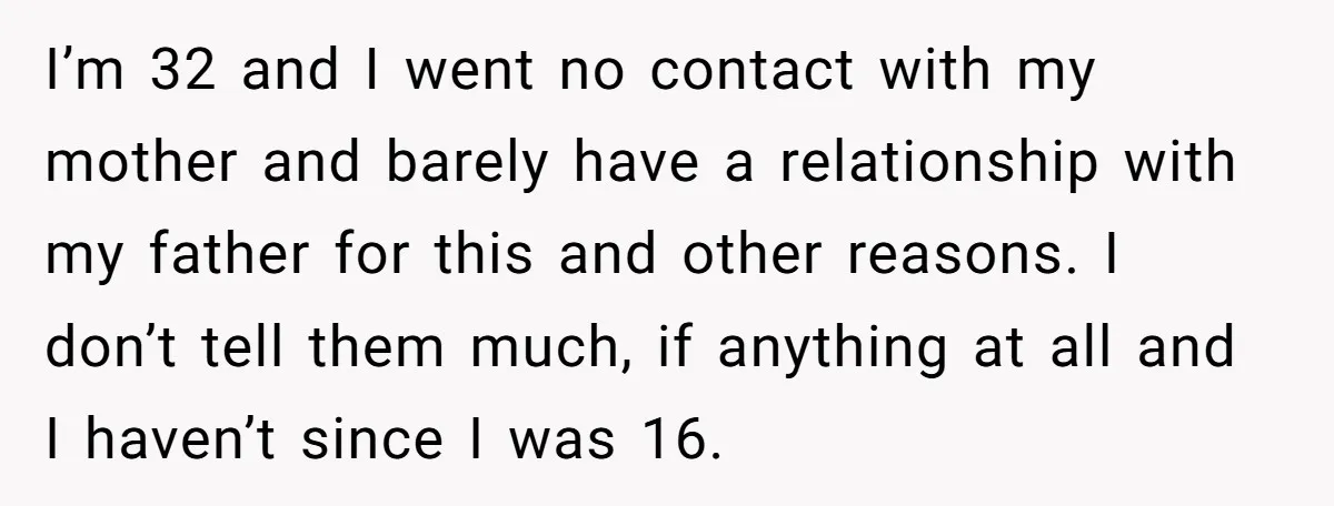 I’m 32 and I went no contact with my mother and barely have a relationship with my father for this and other reasons. I don’t tell them much, if anything...