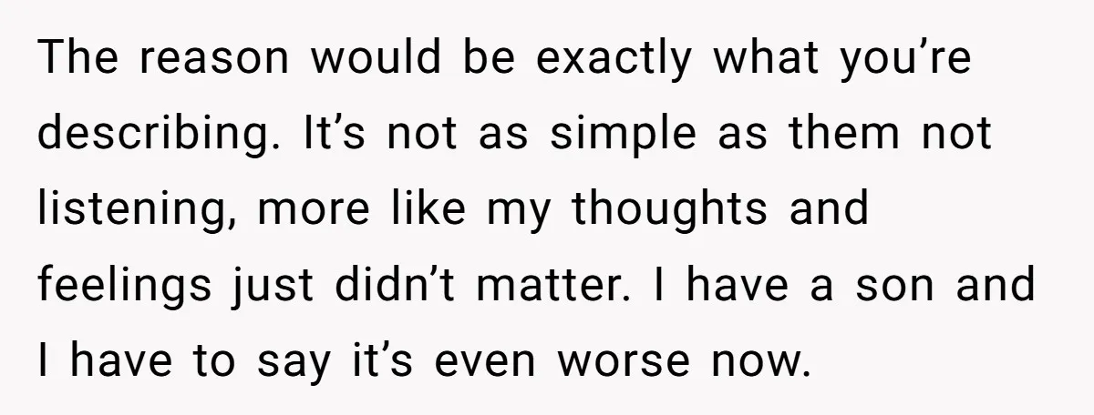 The reason would be exactly what you’re describing. It’s not as simple as them not listening, more like my thoughts and feelings just didn’t matter. I have a son and...