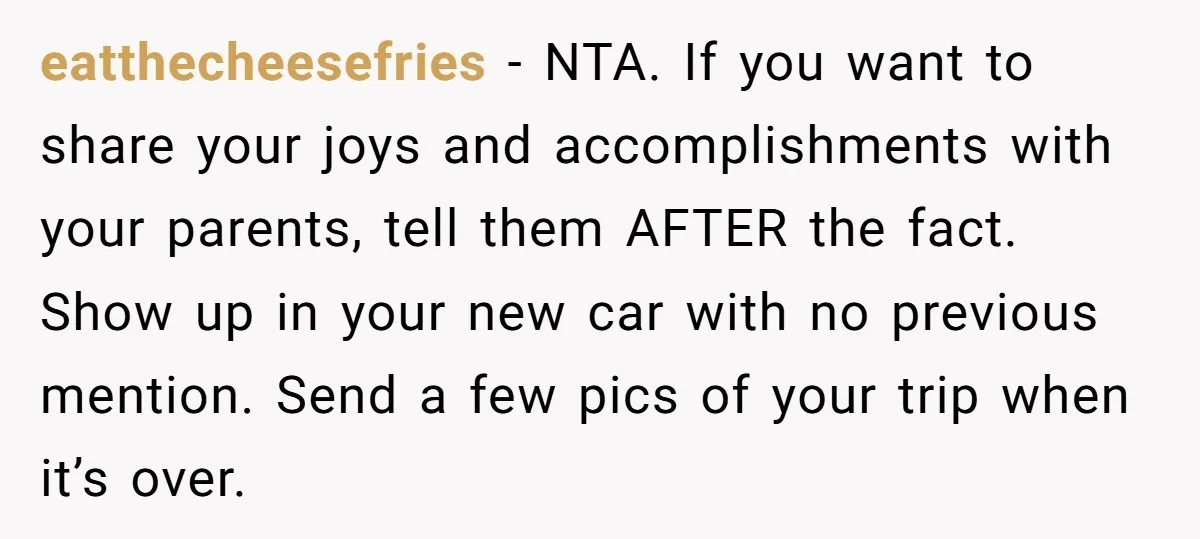 eatthecheesefries − NTA. If you want to share your joys and accomplishments with your parents, tell them AFTER the fact. Show up in your new car with no previous mention....