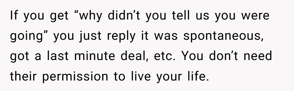 If you get “why didn’t you tell us you were going” you just reply it was spontaneous, got a last minute deal, etc. You don’t need their permission to live...
