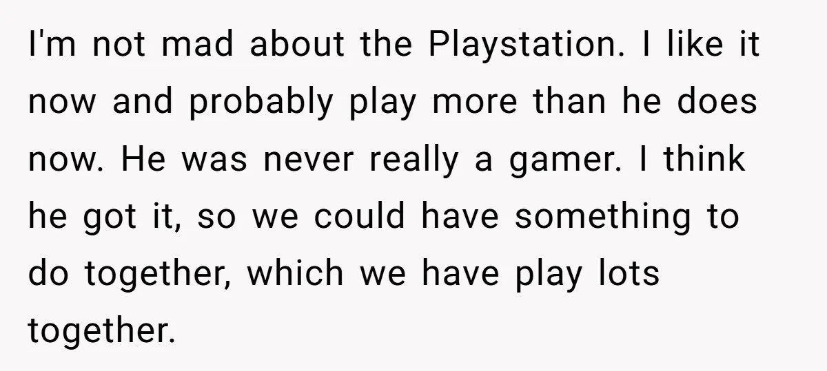 I'm not mad about the Playstation. I like it now and probably play more than he does now. He was never really a gamer. I think he got it, so...