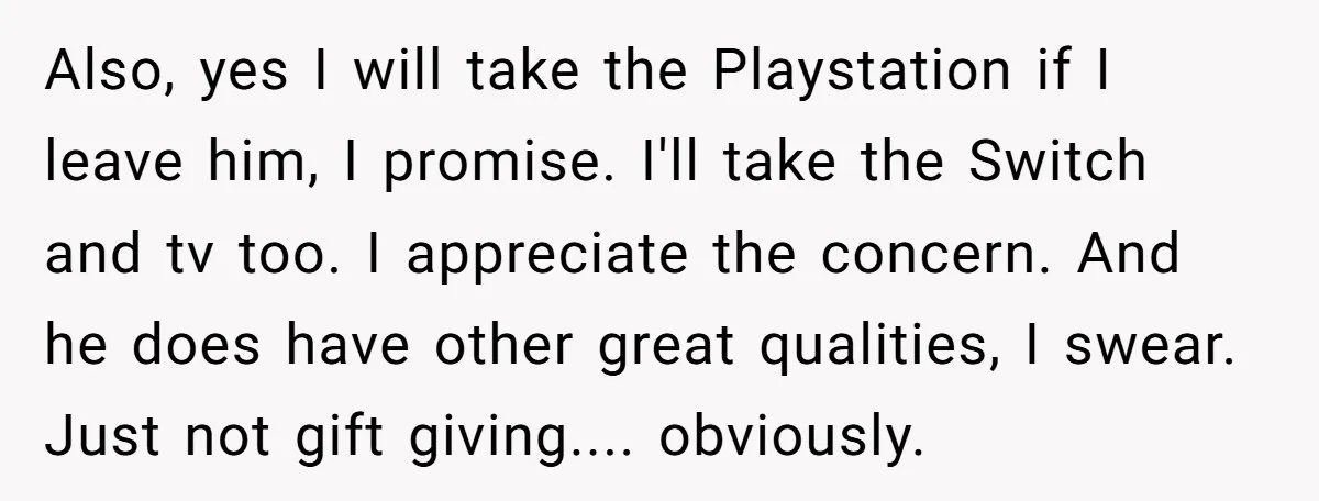 Also, yes I will take the Playstation if I leave him, I promise. I'll take the Switch and tv too. I appreciate the concern. And he does have other great...