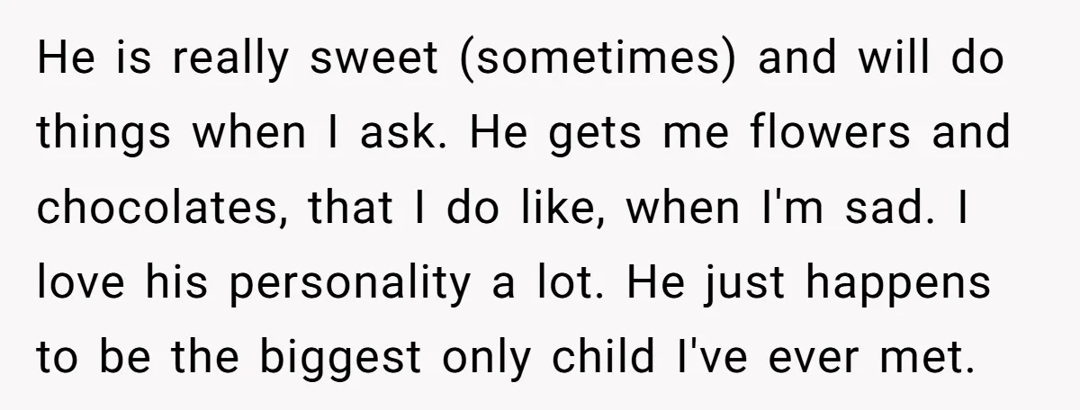 He is really sweet (sometimes) and will do things when I ask. He gets me flowers and chocolates, that I do like, when I'm sad. I love his personality a...