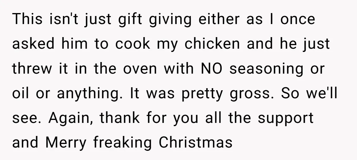 This isn't just gift giving either as I once asked him to cook my chicken and he just threw it in the oven with NO seasoning or oil or anything....