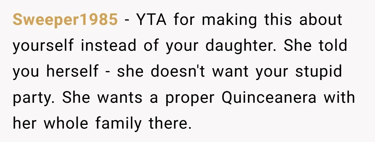 Sweeper1985 − YTA for making this about yourself instead of your daughter. She told you herself - she doesn't want your stupid party. She wants a proper Quinceanera with her...