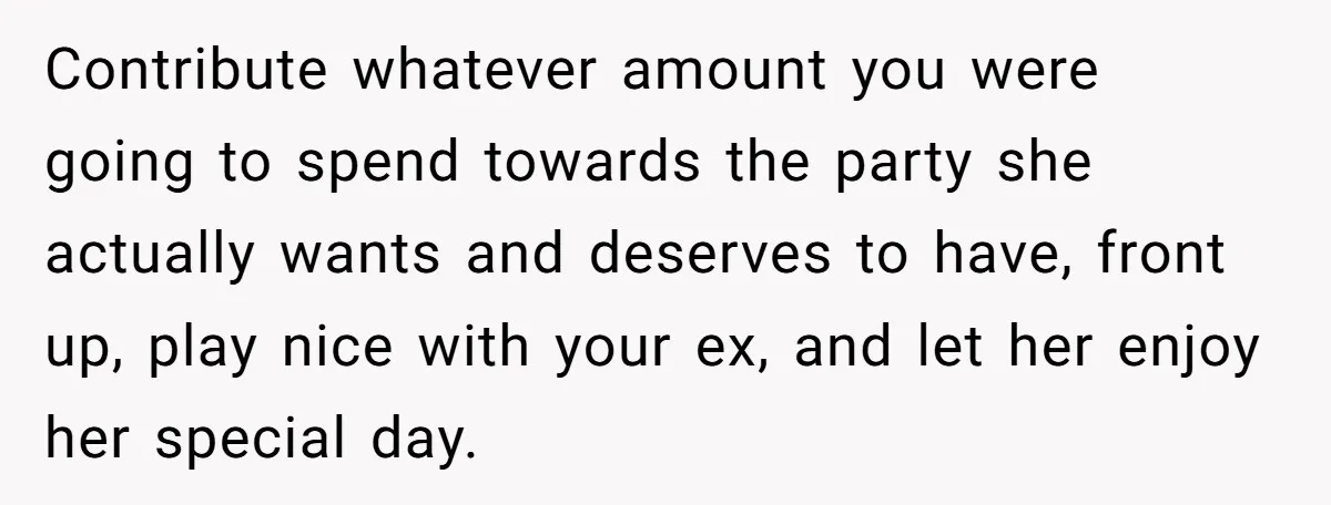 Contribute whatever amount you were going to spend towards the party she actually wants and deserves to have, front up, play nice with your ex, and let her enjoy her...