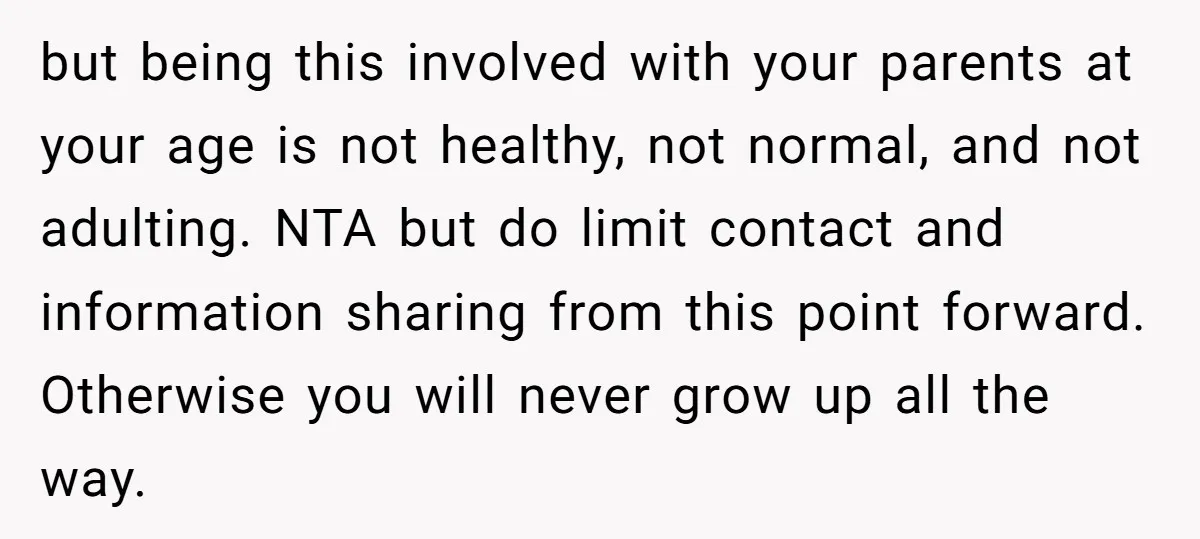 but being this involved with your parents at your age is not healthy, not normal, and not adulting. NTA but do limit contact and information sharing from this point forward....