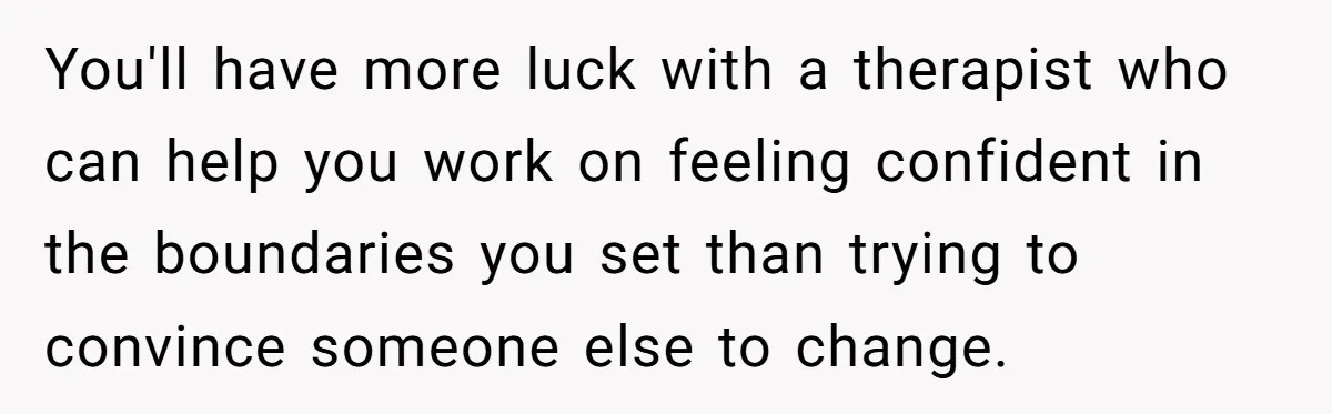You'll have more luck with a therapist who can help you work on feeling confident in the boundaries you set than trying to convince someone else to change.