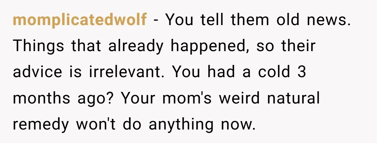 momplicatedwolf − You tell them old news. Things that already happened, so their advice is irrelevant. You had a cold 3 months ago? Your mom's weird natural remedy won't do...
