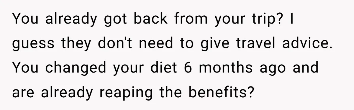 You already got back from your trip? I guess they don't need to give travel advice. You changed your diet 6 months ago and are already reaping the benefits?