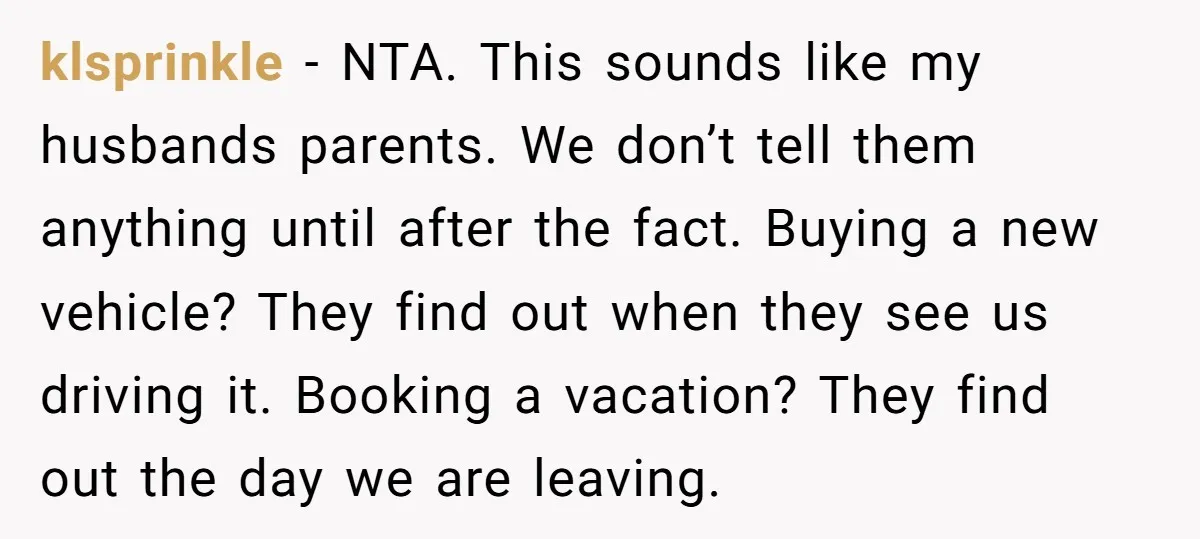 klsprinkle − NTA. This sounds like my husbands parents. We don’t tell them anything until after the fact. Buying a new vehicle? They find out when they see us driving...