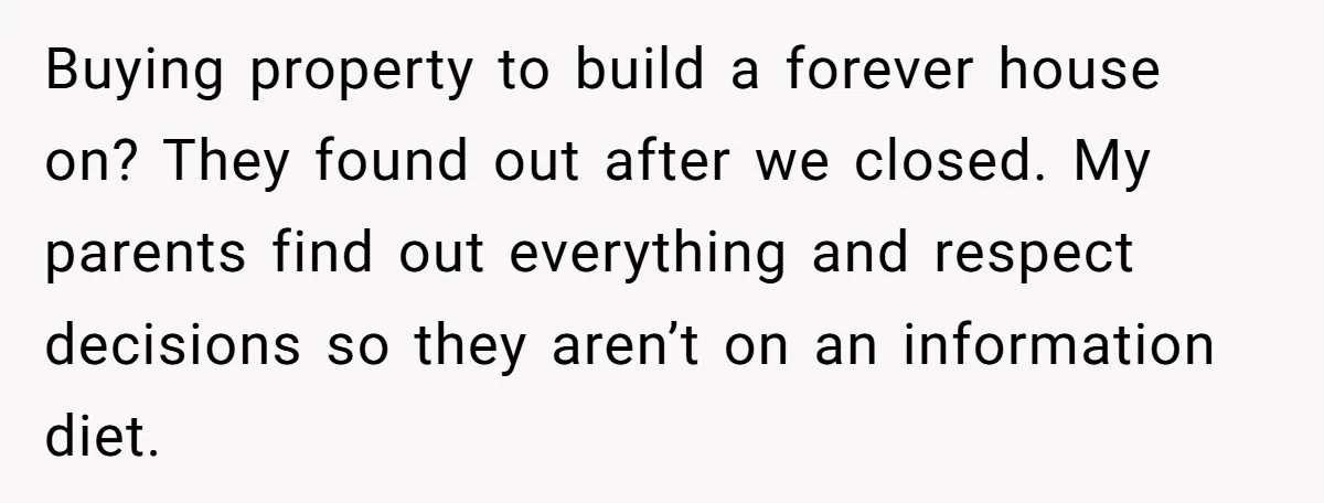 Buying property to build a forever house on? They found out after we closed. My parents find out everything and respect decisions so they aren’t on an information diet.