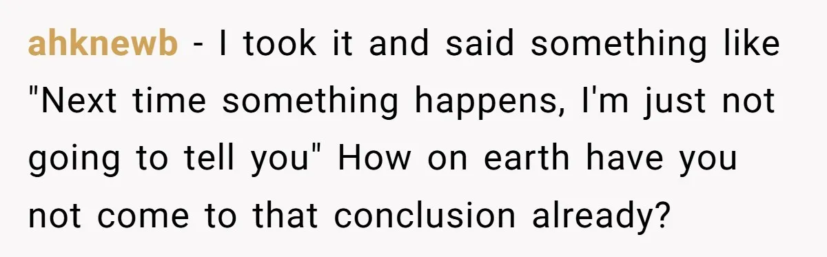 ahknewb − I took it and said something like "Next time something happens, I'm just not going to tell you" How on earth have you not come to that conclusion...