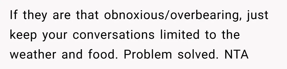 If they are that obnoxious/overbearing, just keep your conversations limited to the weather and food. Problem solved. NTA